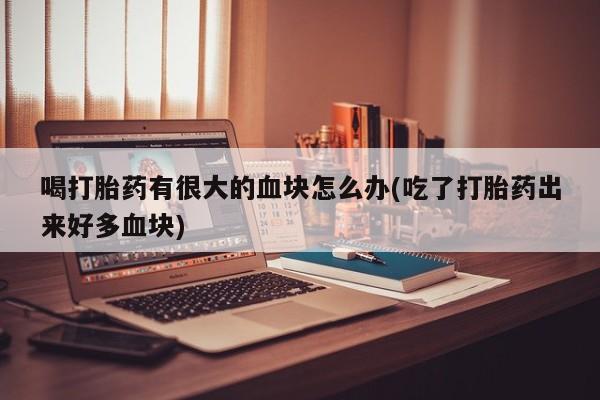 药流药怎么买喝打胎药有很大的血块怎么办(吃了打胎药出来好多血块)