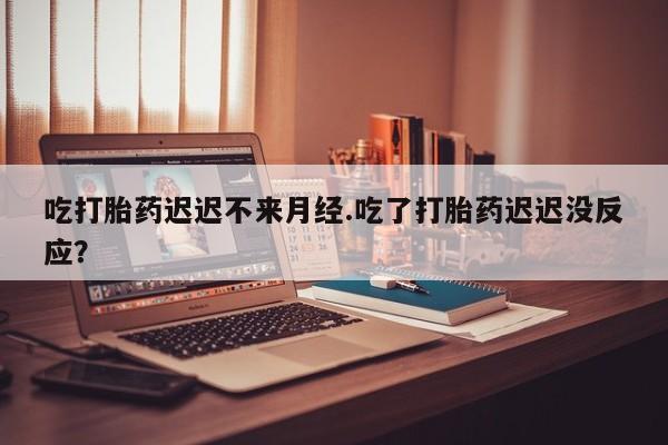 药流药怎么买吃打胎药迟迟不来月经.吃了打胎药迟迟没反应？