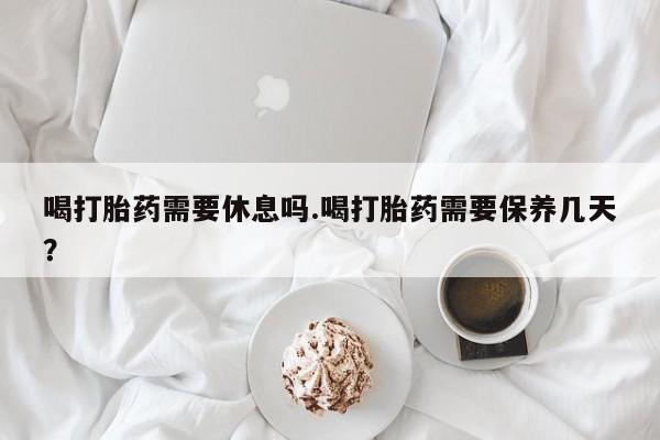 药流药怎么买喝打胎药需要休息吗.喝打胎药需要保养几天？