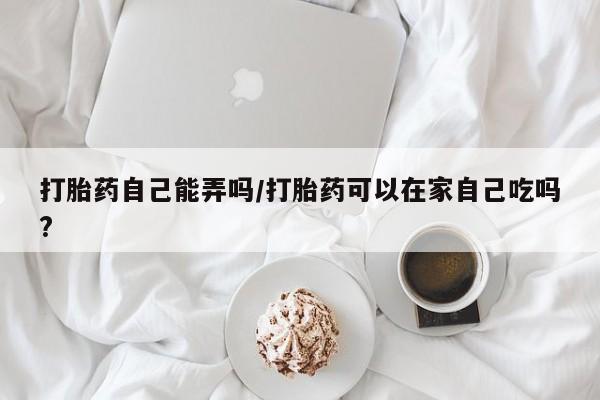 药流药怎么买打胎药自己能弄吗/打胎药可以在家自己吃吗?