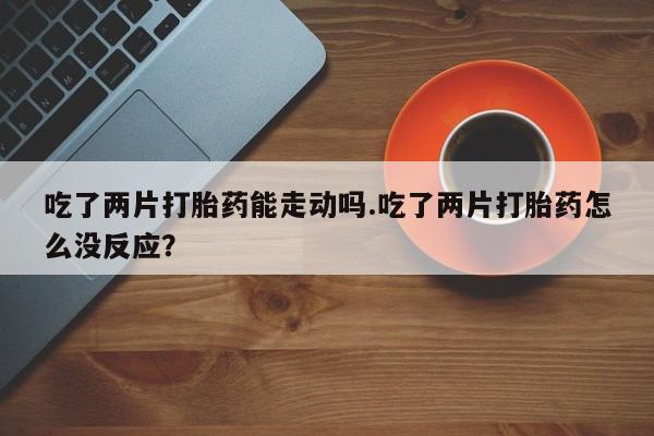 药流药怎么买吃了两片打胎药能走动吗.吃了两片打胎药怎么没反应？