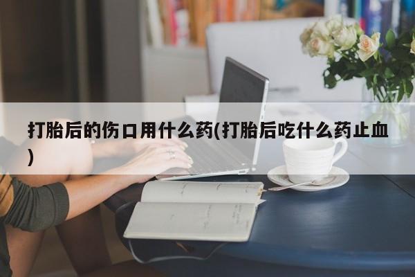 药流药怎么买打胎后的伤口用什么药(打胎后吃什么药止血)