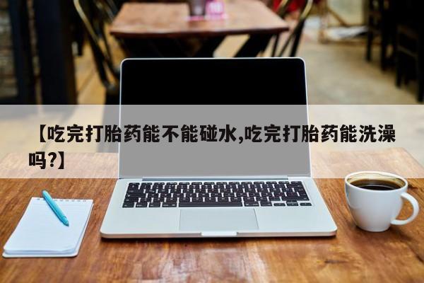 药流药怎么买【吃完打胎药能不能碰水,吃完打胎药能洗澡吗?】