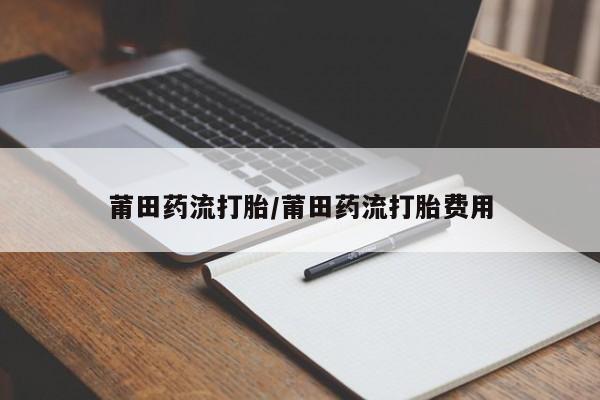 药流药怎么买莆田药流打胎/莆田药流打胎费用