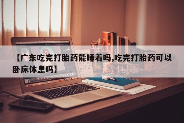 药流药怎么买【广东吃完打胎药能睡着吗,吃完打胎药可以卧床休息吗】