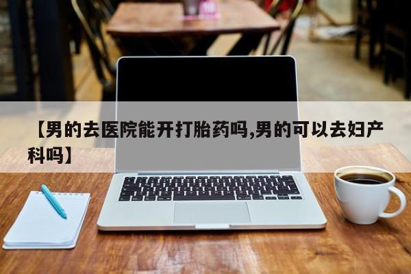 药流药怎么买【男的去医院能开打胎药吗,男的可以去妇产科吗】