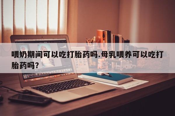 药流药怎么买喂奶期间可以吃打胎药吗.母乳喂养可以吃打胎药吗？
