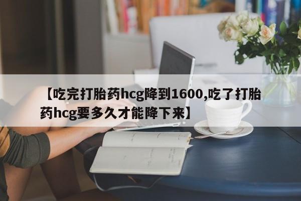 药流药怎么买【吃完打胎药hcg降到1600,吃了打胎药hcg要多久才能降下来】
