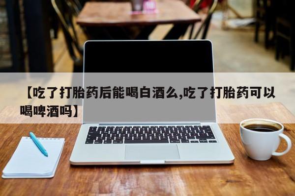 药流药怎么买【吃了打胎药后能喝白酒么,吃了打胎药可以喝啤酒吗】