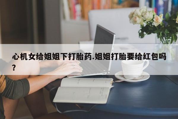 药流药怎么买心机女给姐姐下打胎药.姐姐打胎要给红包吗？