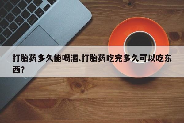 药流药怎么买打胎药多久能喝酒.打胎药吃完多久可以吃东西？