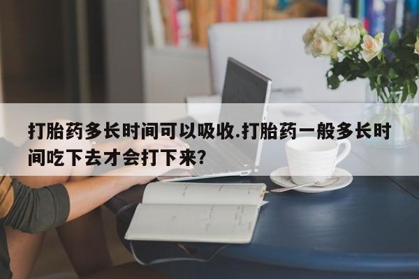 药流药怎么买打胎药多长时间可以吸收.打胎药一般多长时间吃下去才会打下来？