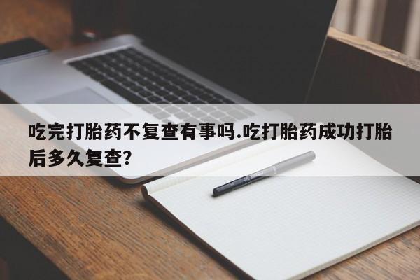 药流药怎么买吃完打胎药不复查有事吗.吃打胎药成功打胎后多久复查?