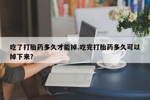 药流药怎么买吃了打胎药多久才能掉.吃完打胎药多久可以掉下来？