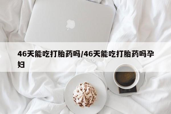 药流药怎么买46天能吃打胎药吗/46天能吃打胎药吗孕妇