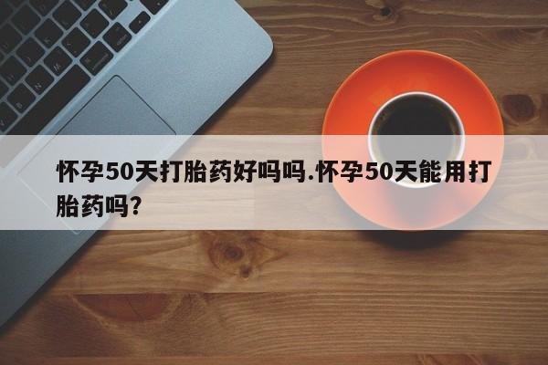 药流药怎么买怀孕50天打胎药好吗吗.怀孕50天能用打胎药吗？