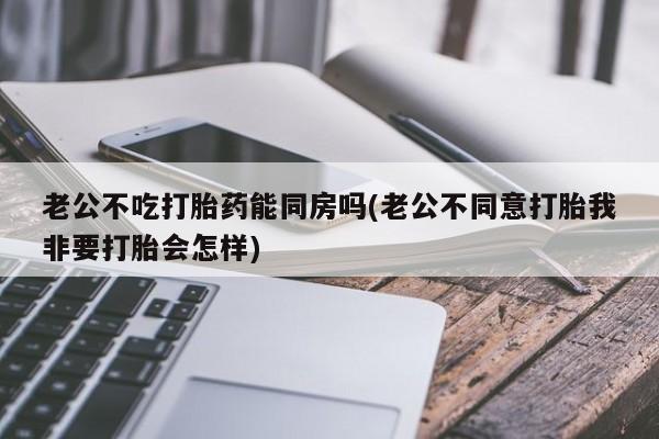 药流药怎么买老公不吃打胎药能同房吗(老公不同意打胎我非要打胎会怎样)